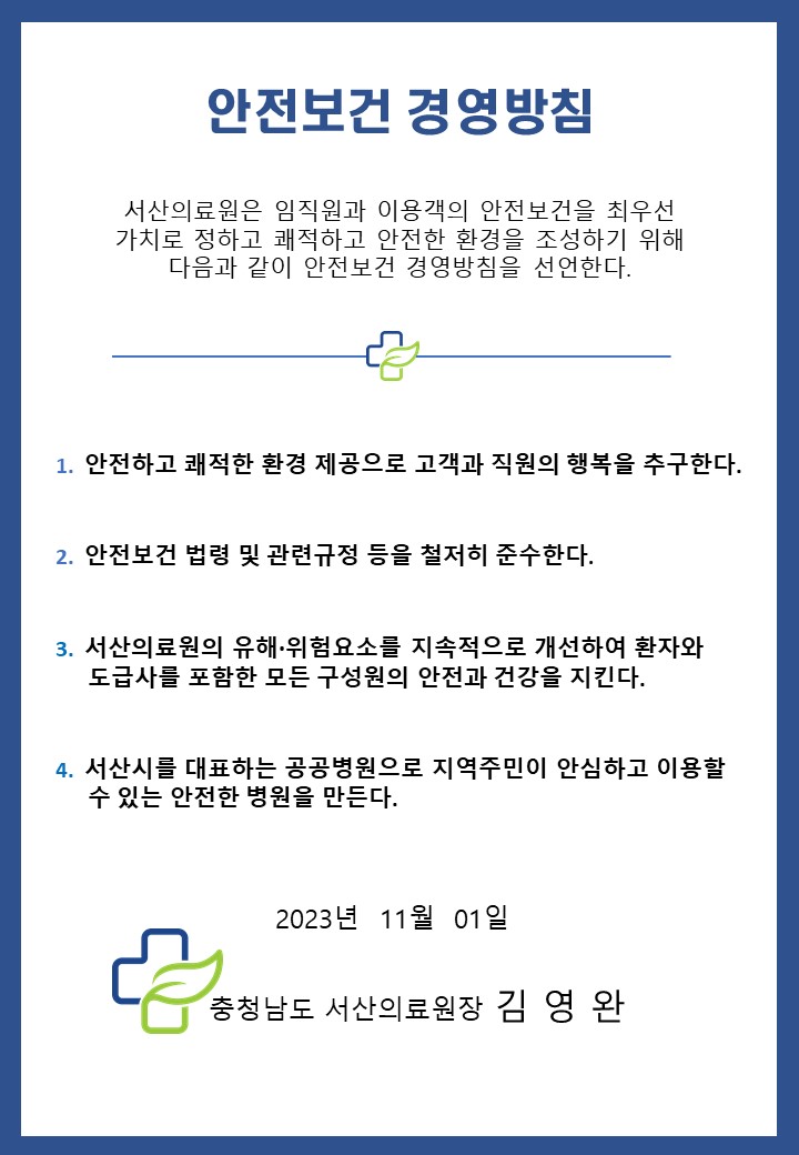 
		안전보건 경영방침
		서산의료원은 임직원과 이용객의 안전보건을 최우선 가치로 정하고 쾌적하고 안전한 환경을 조성하기 위해 다음과 같이 안전보건 경영방침을 선언한다.
		1. 안전하고 쾌적한 환경 제공으로 고객과 직원의 행복을 추구한다.
		2. 안전보건 법령 및 관련규정 등을 철저치 준수한다.
		3. 서산의료원의 유해 · 위험요소를 지속적으로 개선하여 환자와 도급사를 포함한 모든 구성원의 안전과 건강을 지킨다.
		4. 서산시를 대표하는 공공병원으로 지역주민이 안심하고 이용할 수 있는 안전한 병원을 만든다.
		2023년 11월 01일
		충청남도 서산의료원장 김영완
		