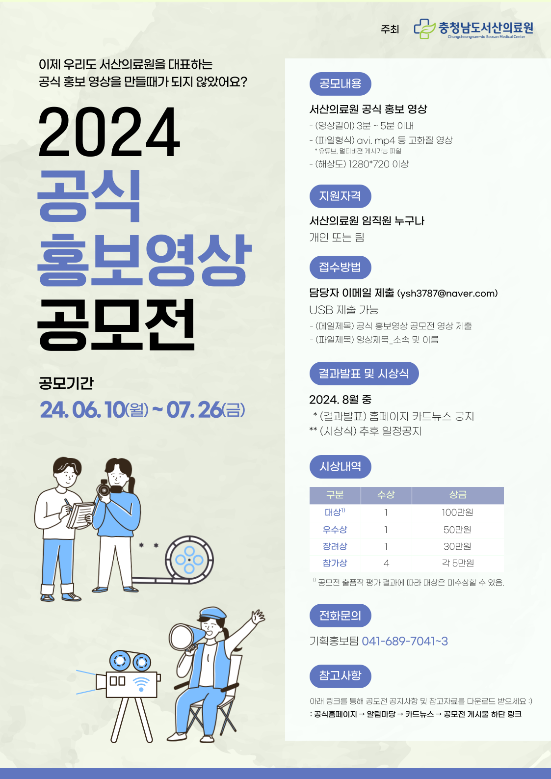주최 : 충청남도서산의료원 이제 우리도 서산의료원을 대표하는 공식 홍보영상을 만들때가 되지 않았어요 2024 공식 홍보영상 공모전 공모기간 : 24.06.10(월) ~ 07.26(금) 공모내용 서산의료원 공식 홍보영상 (영상길이) 3분~5분 이내(파일형식) avi. mp4 등 고화질 영상 유튜브, 멀티비젼 게시가능파일 (해상도) 1280*720이상 지원자격 서산의료원 임직원 누구나 개인 또는 팀 접수방법 담당자 이메일 제출(ysh3787@naver.com) usb제출 가능 메일제목 : 공식 홍보영상 공모전 영상 제출 파일제목 : 영상제목_소속 및 이름 결과발표 및 시상식 2024. 8월 중 (결과발표) 홈페이지 카드뉴스 공지 (시상식) 추후 일정 공지 시상내영 대상 1명 100만원, 우수상 1명 50만원, 장려상 1명 30만원 참가상 4명 각 5만원 공모전 출품작 평가 결과에 따라 대상은 미수상할 수 있음 전화문의 기획홍보팀 041-689-7041~3 참고사항 아래 링크를 통해 공모전 공지사항 및 참고자료를 다운로드 받으세요
