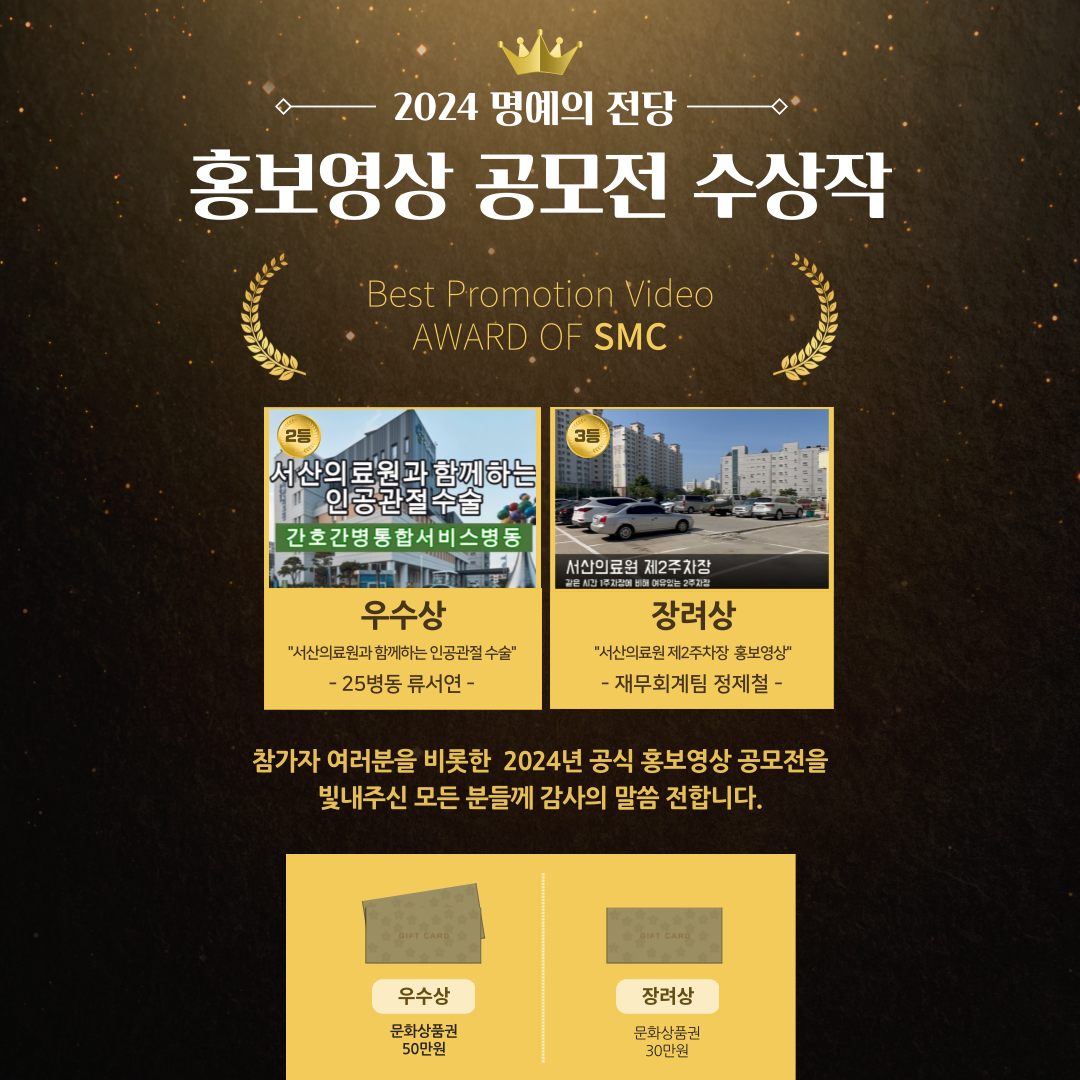 2024 명예의 전당홍보영상 공모전 수상작 BEST Promotion Video AWARD OF SMC 우수상 서산의료원과 함께하는 인공관절수술- 25병동 류서연-장려상 서산의료원 제2주차장 홍보영상 -재무회계팀 정제철- 참가자 여러분을 비롯한 2024년 공식 홍보영상 공모전을 빛내주신 모든 분들께 감사의 말씀 전합니다. 우수상 문화상품권 50만원 장려상 문화상품권 30만원